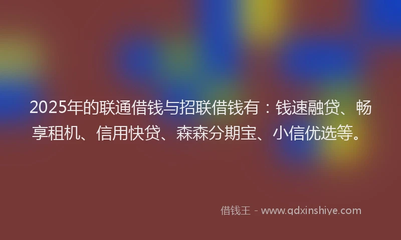 2025年的联通借钱与招联借钱有：钱速融贷、畅享租机、信用快贷、森森分期宝、小信优选等。