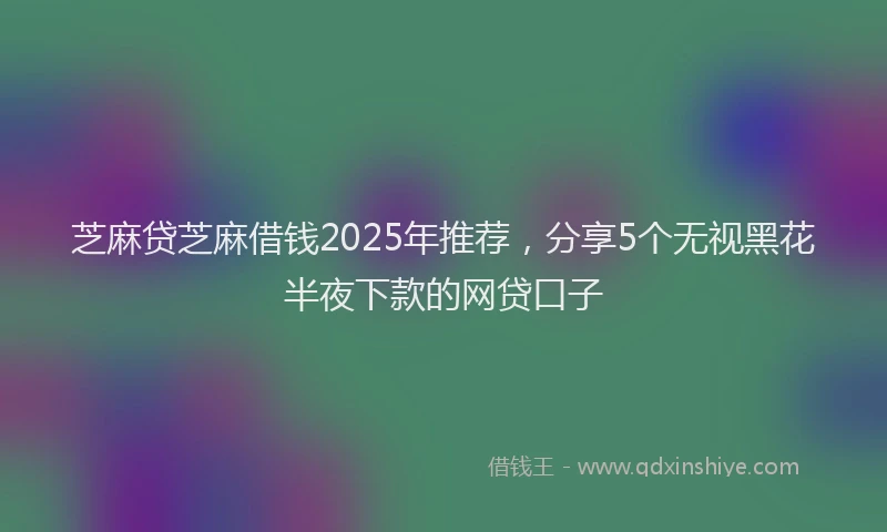 芝麻贷芝麻借钱2025年推荐，分享5个无视黑花半夜下款的网贷口子