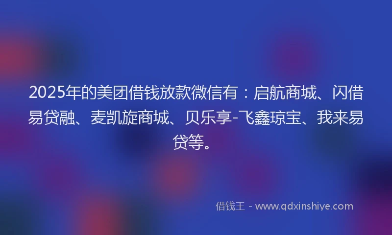 2025年的美团借钱放款微信有：启航商城、闪借易贷融、麦凯旋商城、贝乐享-飞鑫琼宝、我来易贷等。