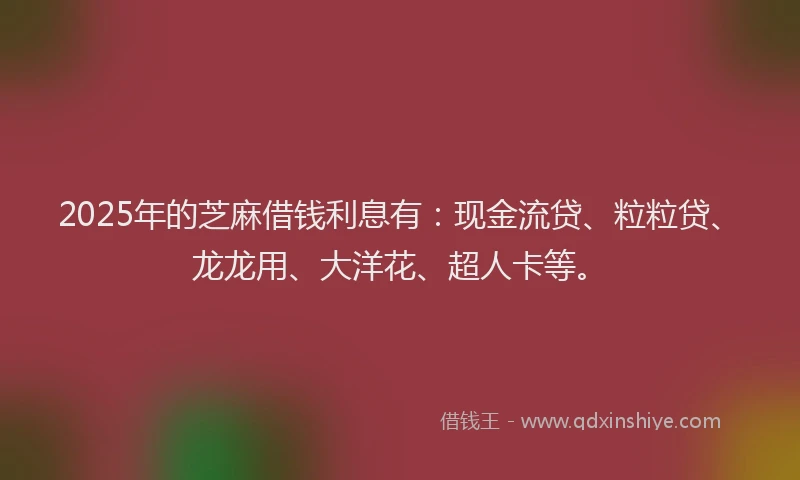 2025年的芝麻借钱利息有：现金流贷、粒粒贷、龙龙用、大洋花、超人卡等。