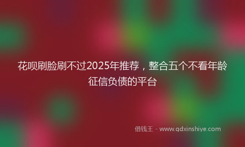 花呗刷脸刷不过2025年推荐，整合五个不看年龄征信负债的平台