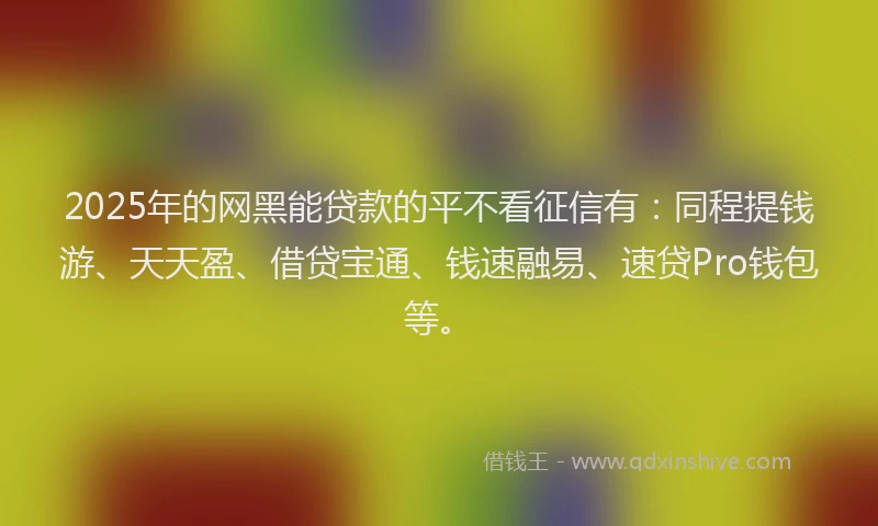 2025年的网黑能贷款的平不看征信有：同程提钱游、天天盈、借贷宝通、钱速融易、速贷Pro钱包等。