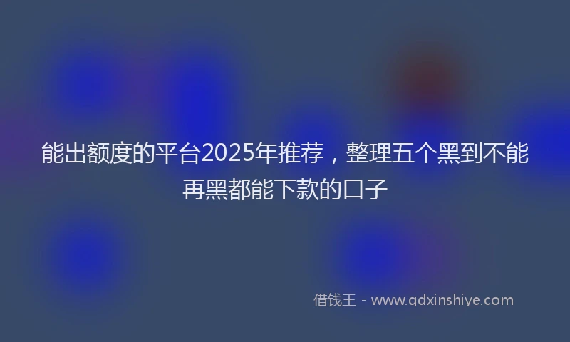 能出额度的平台2025年推荐，整理五个黑到不能再黑都能下款的口子