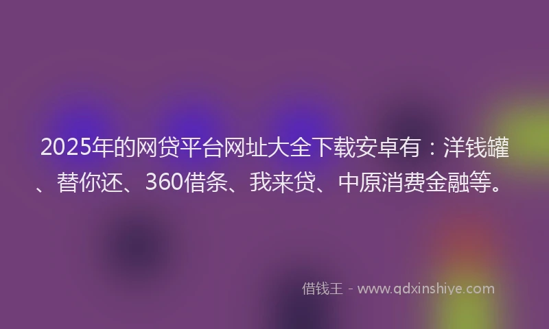 2025年的网贷平台网址大全下载安卓有：洋钱罐、替你还、360借条、我来贷、中原消费金融等。