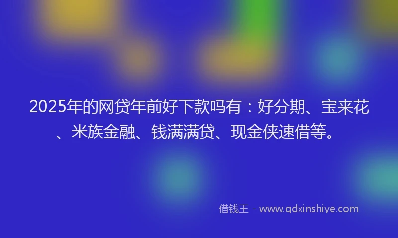 2025年的网贷年前好下款吗有:好分期、宝来花、米族金融、钱满满贷、现金侠速借等。