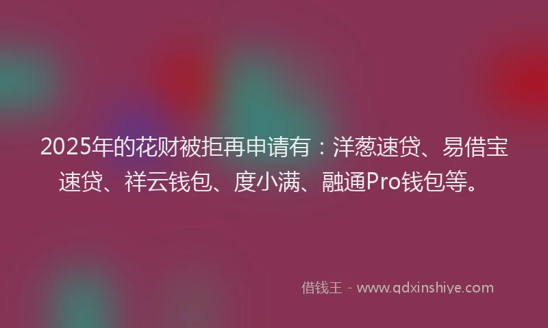 2025年的花财被拒再申请有：洋葱速贷、易借宝速贷、祥云钱包、度小满、融通Pro钱包等。