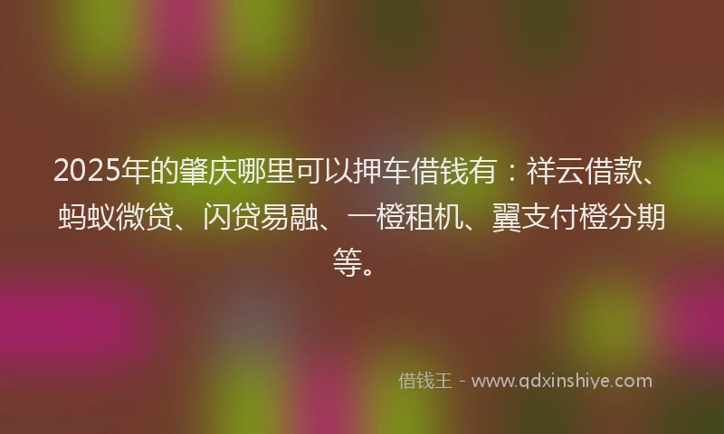 2025年的肇庆哪里可以押车借钱有：祥云借款、蚂蚁微贷、闪贷易融、一橙租机、翼支付橙分期等。