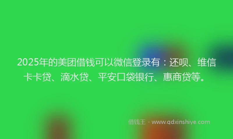 2025年的美团借钱可以微信登录有：还呗、维信卡卡贷、滴水贷、平安口袋银行、惠商贷等。