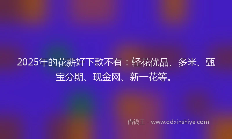 2025年的花薪好下款不有：轻花优品、多米、甄宝分期、现金网、新一花等。