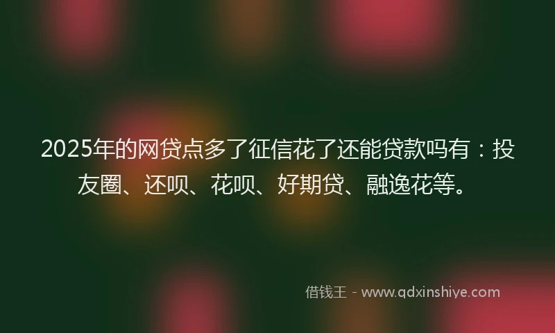 2025年的网贷点多了征信花了还能贷款吗有：投友圈、还呗、花呗、好期贷、融逸花等。