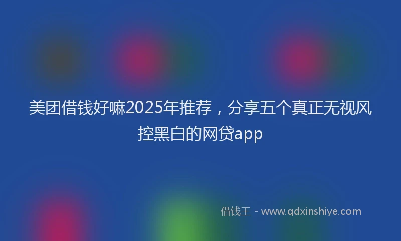 美团借钱好嘛2025年推荐，分享五个真正无视风控黑白的网贷app