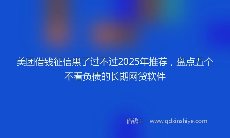 美团借钱征信黑了过不过2025年推荐，盘点五个不看负债的长期网贷软件