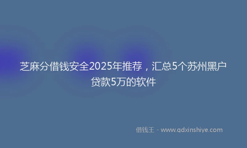 芝麻分借钱安全2025年推荐，汇总5个苏州黑户贷款5万的软件