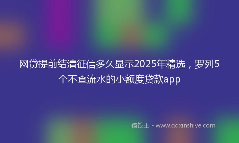 网贷提前结清征信多久显示2025年精选，罗列5个不查流水的小额度贷款app