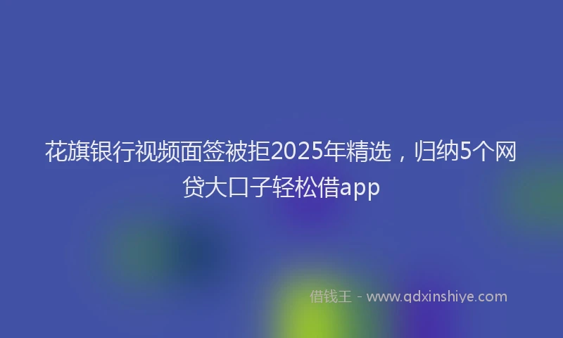 花旗银行视频面签被拒2025年精选，归纳5个网贷大口子轻松借app