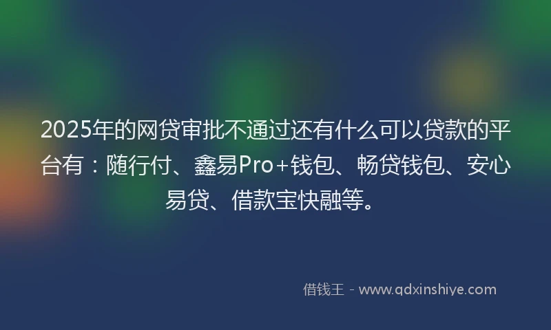 2025年的网贷审批不通过还有什么可以贷款的平台有：随行付、鑫易Pro+钱包、畅贷钱包、安心易贷、借款宝快融等。