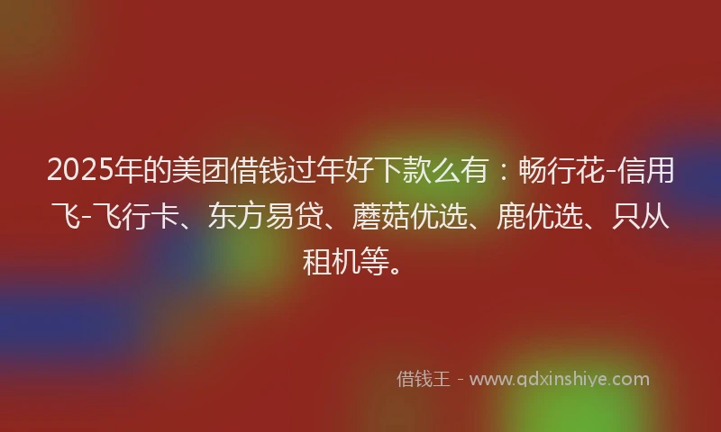 2025年的美团借钱过年好下款么有：畅行花-信用飞-飞行卡、东方易贷、蘑菇优选、鹿优选、只从租机等。