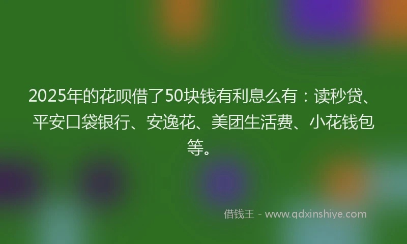 2025年的花呗借了50块钱有利息么有：读秒贷、平安口袋银行、安逸花、美团生活费、小花钱包等。