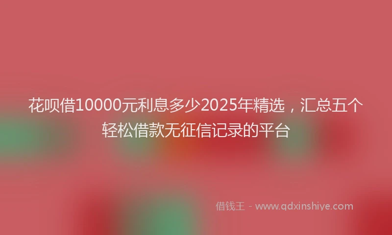 花呗借10000元利息多少2025年精选，汇总五个轻松借款无征信记录的平台