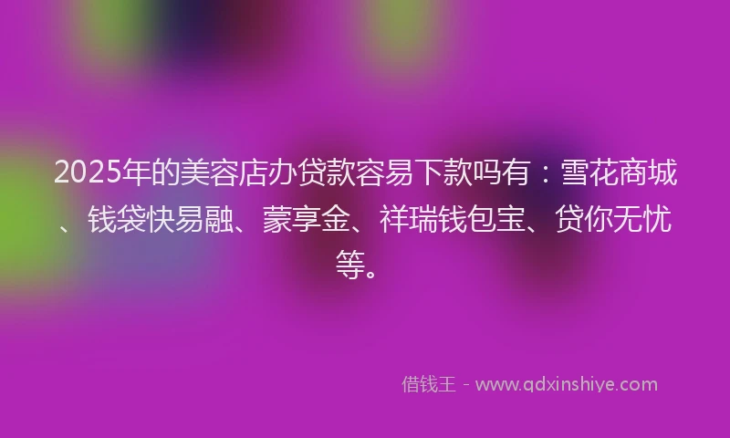 2025年的美容店办贷款容易下款吗有：雪花商城、钱袋快易融、蒙享金、祥瑞钱包宝、贷你无忧等。