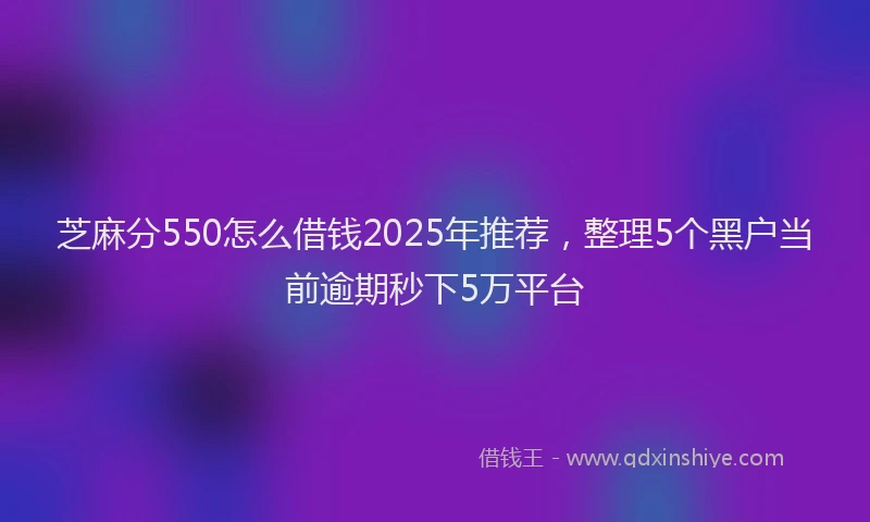 芝麻分550怎么借钱2025年推荐，整理5个黑户当前逾期秒下5万平台