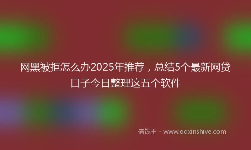 网黑被拒怎么办2025年推荐，总结5个最新网贷口子今日整理这五个软件