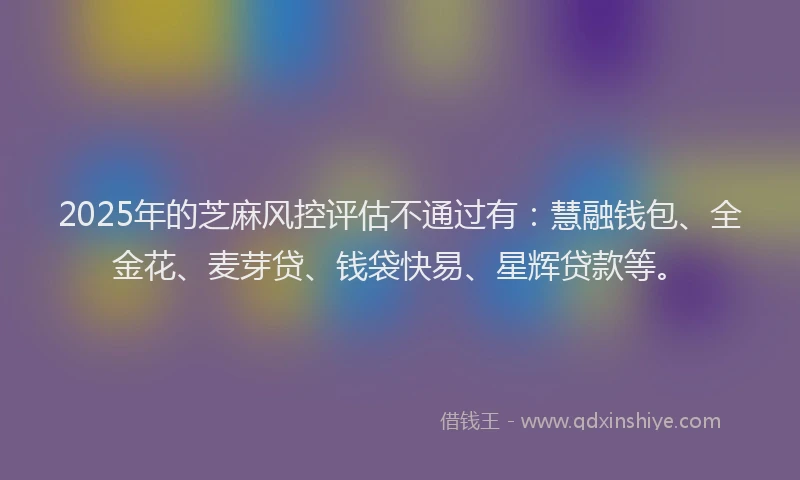 2025年的芝麻风控评估不通过有：慧融钱包、全金花、麦芽贷、钱袋快易、星辉贷款等。