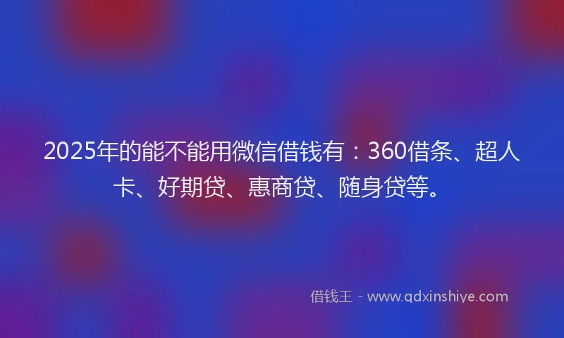2025年的能不能用微信借钱有：360借条、超人卡、好期贷、惠商贷、随身贷等。
