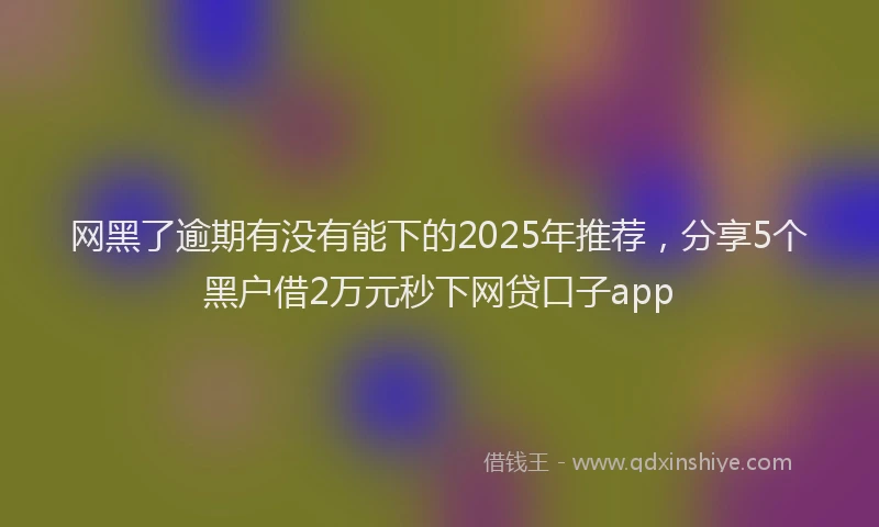 网黑了逾期有没有能下的2025年推荐，分享5个黑户借2万元秒下网贷口子app