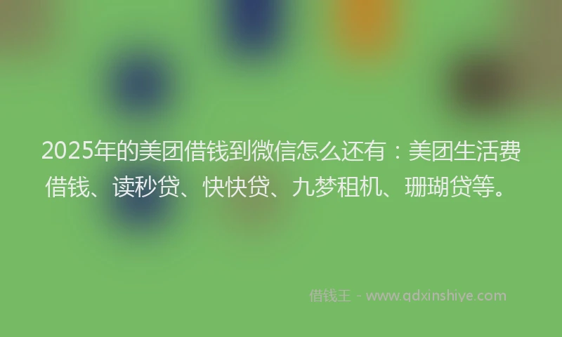 2025年的美团借钱到微信怎么还有：美团生活费借钱、读秒贷、快快贷、九梦租机、珊瑚贷等。
