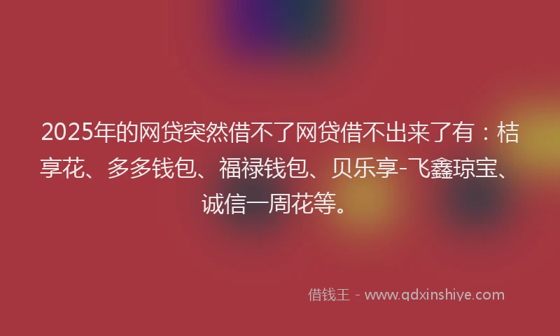 2025年的网贷突然借不了网贷借不出来了有：桔享花、多多钱包、福禄钱包、贝乐享-飞鑫琼宝、诚信一周花等。