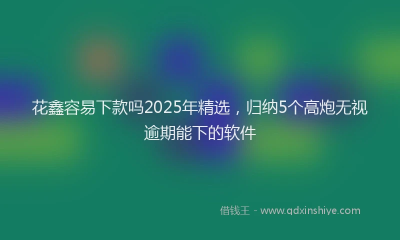 花鑫容易下款吗2025年精选，归纳5个高炮无视逾期能下的软件