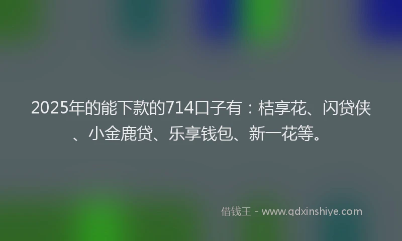 2025年的能下款的714口子有：桔享花、闪贷侠、小金鹿贷、乐享钱包、新一花等。