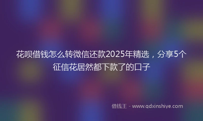 花呗借钱怎么转微信还款2025年精选，分享5个征信花居然都下款了的口子