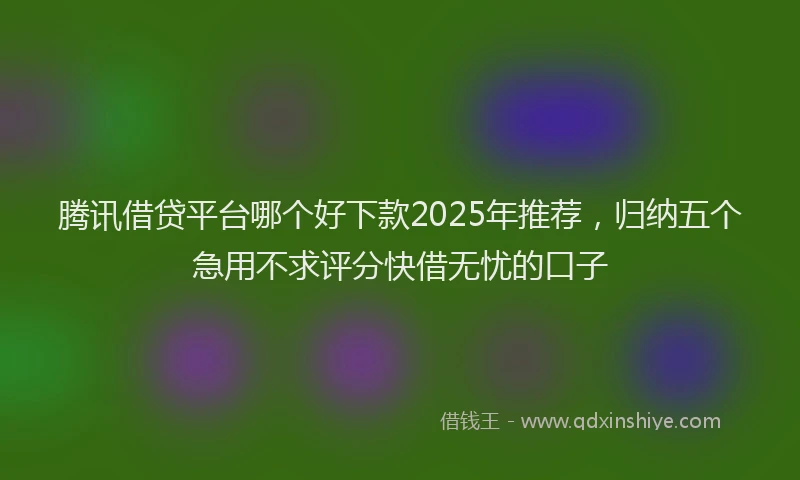 腾讯借贷平台哪个好下款2025年推荐，归纳五个急用不求评分快借无忧的口子