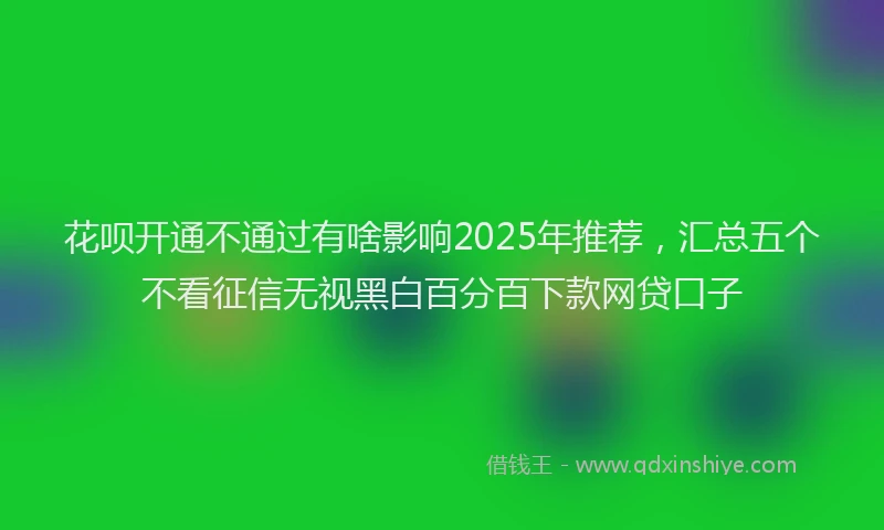 花呗开通不通过有啥影响2025年推荐，汇总五个不看征信无视黑白百分百下款网贷口子
