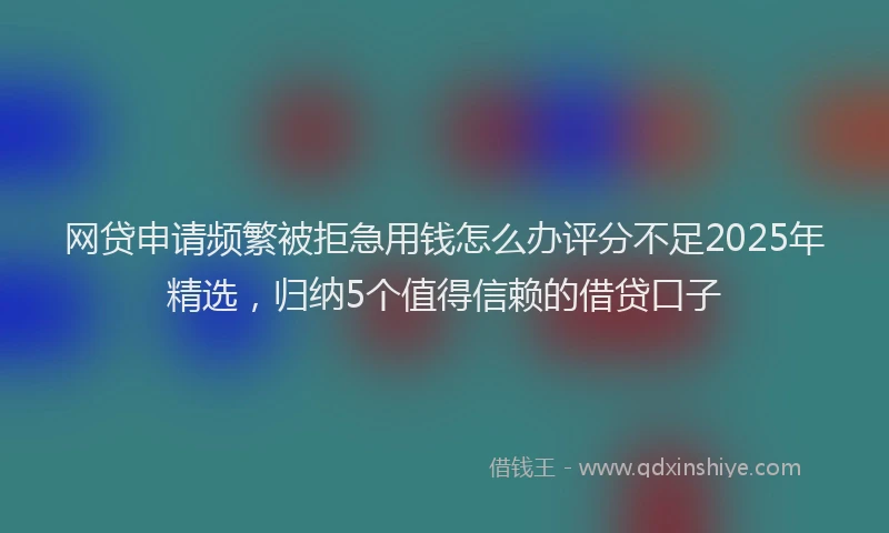 网贷申请频繁被拒急用钱怎么办评分不足2025年精选，归纳5个值得信赖的借贷口子