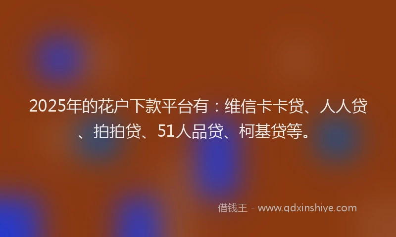 2025年的花户下款平台有：维信卡卡贷、人人贷、拍拍贷、51人品贷、柯基贷等。