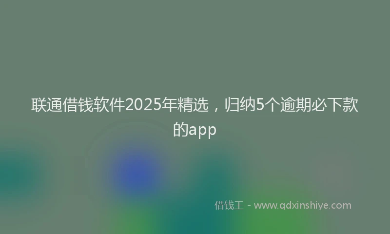 联通借钱软件2025年精选，归纳5个逾期必下款的app