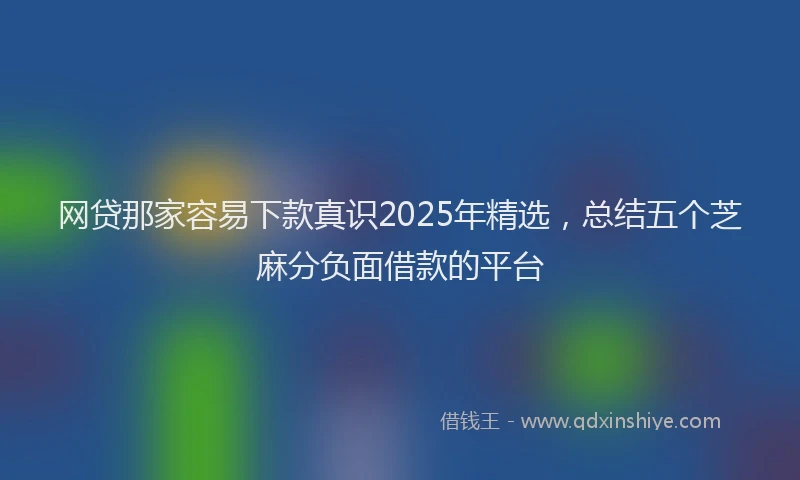 网贷那家容易下款真识2025年精选，总结五个芝麻分负面借款的平台