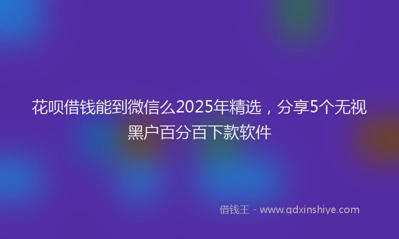 花呗借钱能到微信么2025年精选，分享5个无视黑户百分百下款软件