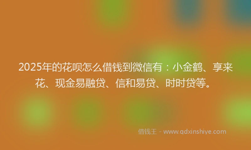 2025年的花呗怎么借钱到微信有：小金鹤、享来花、现金易融贷、信和易贷、时时贷等。