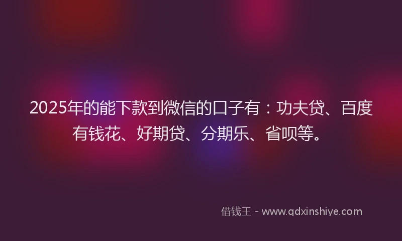 2025年的能下款到微信的口子有：功夫贷、百度有钱花、好期贷、分期乐、省呗等。