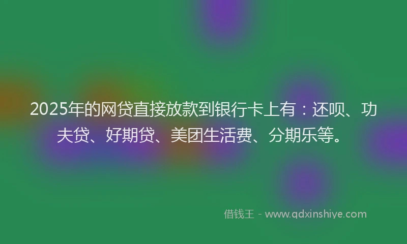2025年的网贷直接放款到银行卡上有：还呗、功夫贷、好期贷、美团生活费、分期乐等。