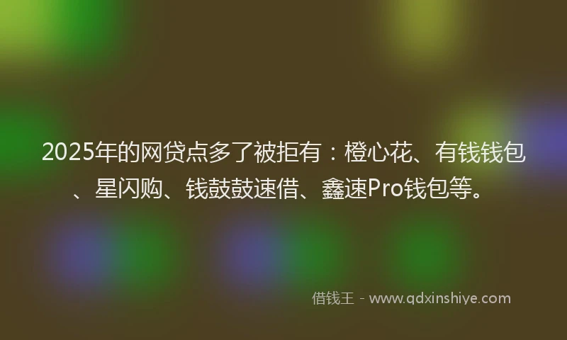 2025年的网贷点多了被拒有：橙心花、有钱钱包、星闪购、钱鼓鼓速借、鑫速Pro钱包等。