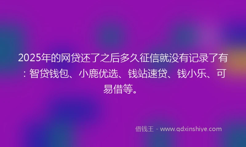 2025年的网贷还了之后多久征信就没有记录了有：智贷钱包、小鹿优选、钱站速贷、钱小乐、可易借等。