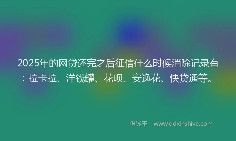 2025年的网贷还完之后征信什么时候消除记录有：拉卡拉、洋钱罐、花呗、安逸花、快贷通等。