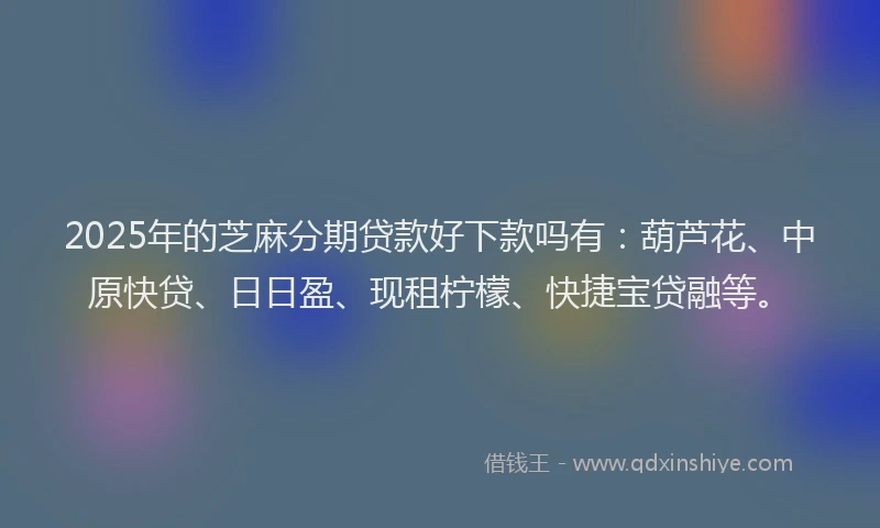 2025年的芝麻分期贷款好下款吗有：葫芦花、中原快贷、日日盈、现租柠檬、快捷宝贷融等。