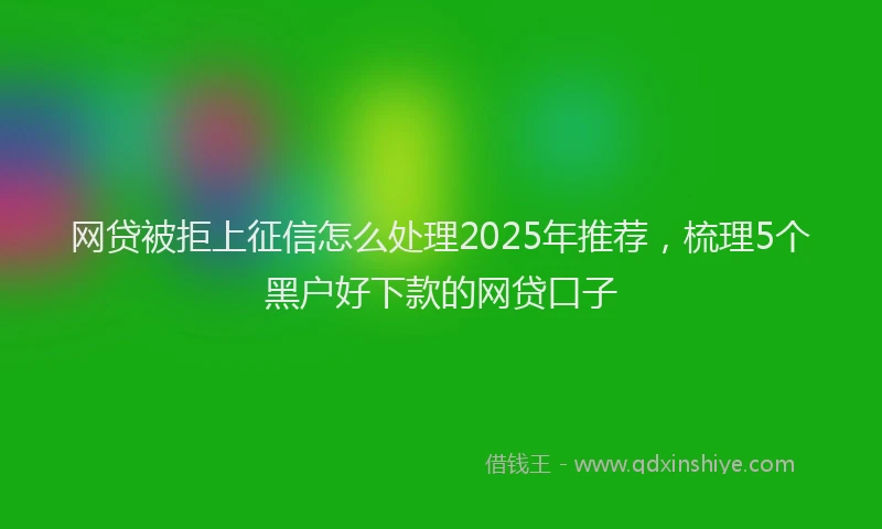 网贷被拒上征信怎么处理2025年推荐，梳理5个黑户好下款的网贷口子