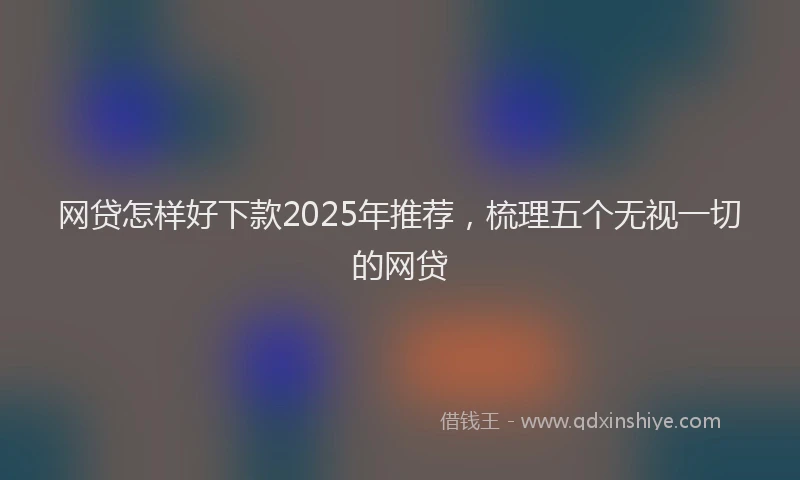 网贷怎样好下款2025年推荐，梳理五个无视一切的网贷